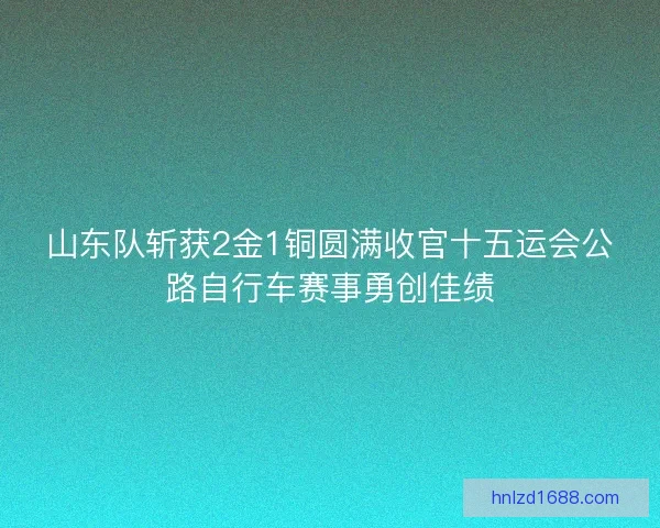 山东队斩获2金1铜圆满收官十五运会公路自行车赛事勇创佳绩